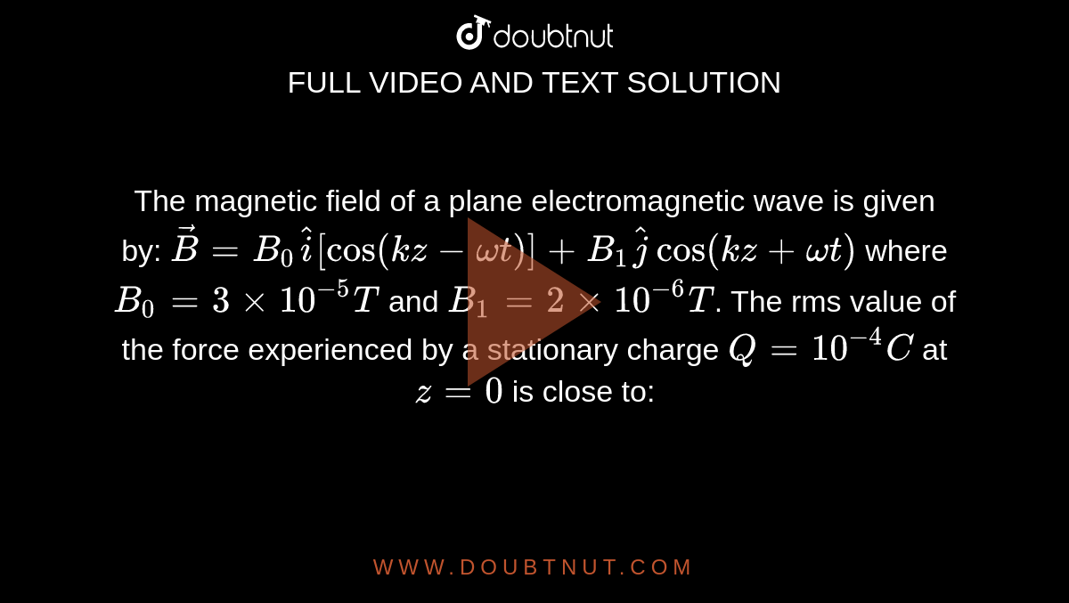 The magnetic field of a plane electromagnetic wave is given by: `vec(B)=B_(0)hat(i)[cos(kz- omegat)]+B_(1)hat(j)cos(kz+omegat)`     where  `B_(0)=3xx10^(-5)T`  and `B_(1)=2xx10^(-6)T`.  The rms value of the force experienced by a stationary charge  `Q=10^(-4)C`  at `z=0`   is close to: