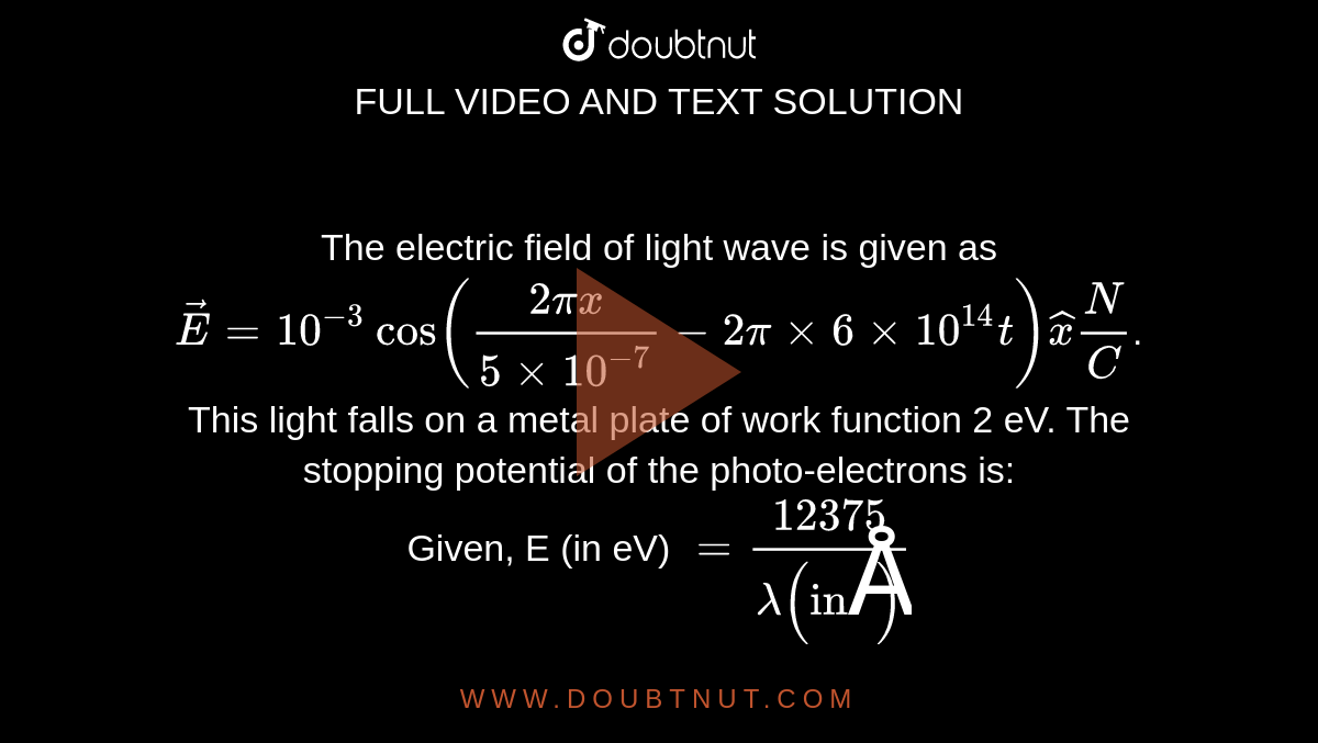 The electric field of light wave is given as  `vec(E)=10^(-3)cos((2 pi x)/(5xx10^(-7))-2pi xx 6xx10^(14)t) hat(x) (N)/(C)`.  This light falls on a metal plate of work function 2 eV. The stopping potential of the photo-electrons is: <br>  Given, E (in eV) `= (12375)/(lambda ( "in" Å ))` 