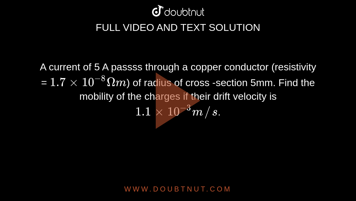 A current of 5 A passss through a copper conductor (resistivity = `1.7 xx 10^(-8) Omega m`) of radius of cross -section 5mm. Find the mobility of the charges if their drift velocity is `1.1 xx 10^(-3) m//s`. 