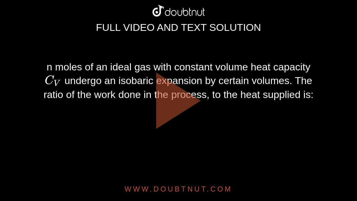 n moles of an ideal gas with constant volume heat capacity `C_(V)` undergo an isobaric expansion by certain volumes. The ratio of the work done in the process, to the heat supplied is: 