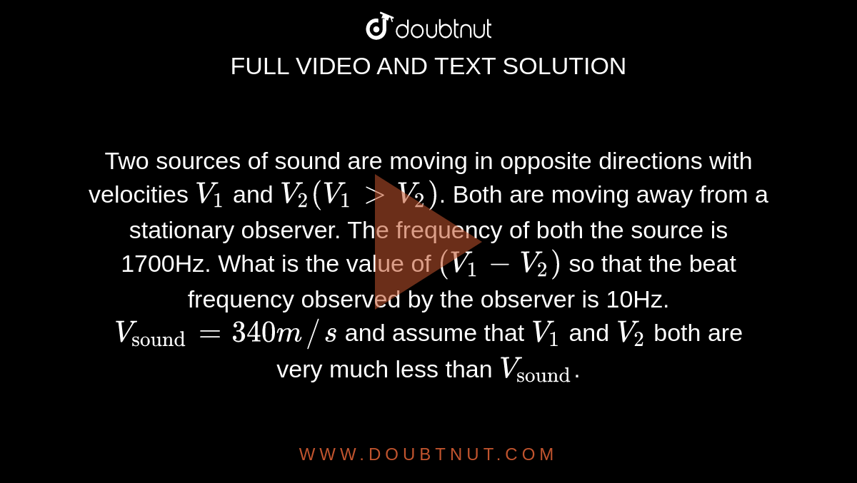 Two sources of sound are moving in opposite directions with velocities `V_(1)`  and `V_(2)(V_(1) gt V_(2))`.  Both are moving away from a stationary observer. The frequency of both the source is 1700Hz.  What is the value of `(V_(1)-V_(2))`   so that the beat frequency observed by the observer is 10Hz. `V_("sound")=340m//s` and  assume that `V_(1)`  and `V_(2)`   both are very much less than   `V_("sound")`. 