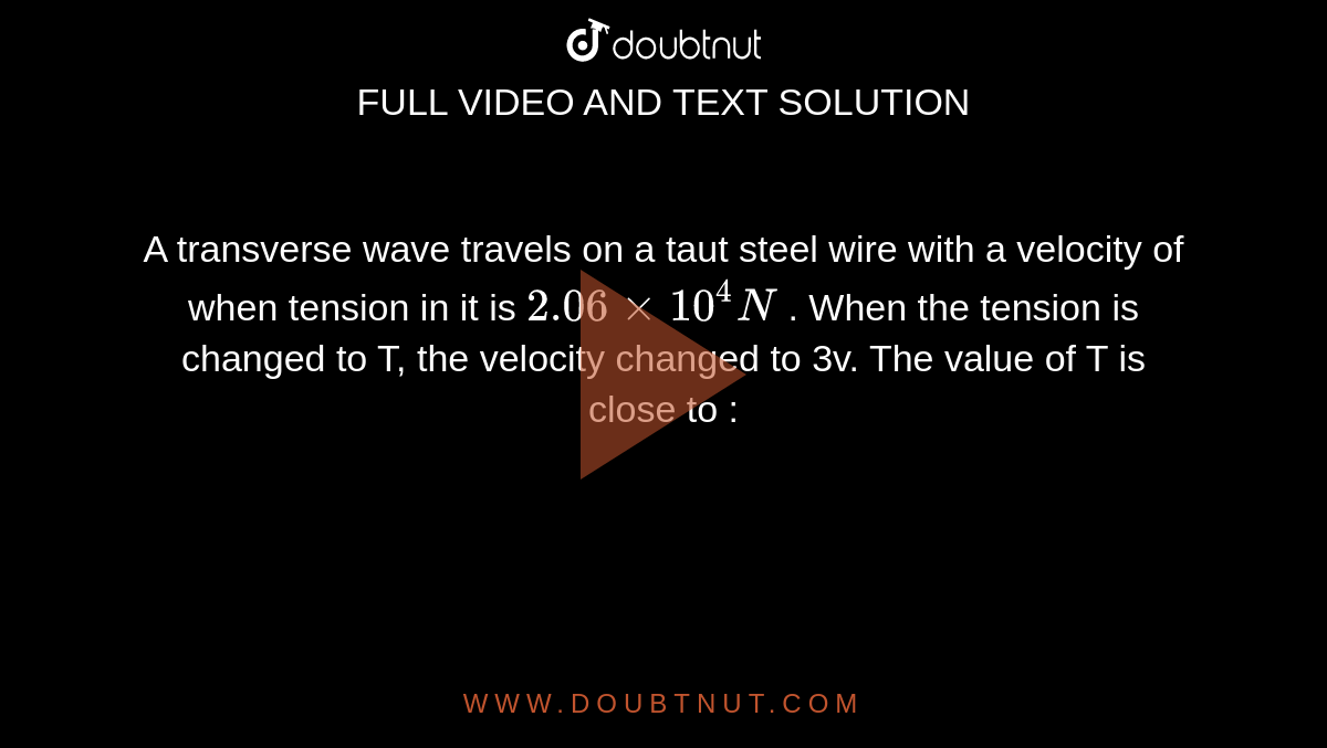 A transverse wave travels on a taut steel wire with a velocity of   when tension in it is `2.06xx10^4 N` . When the tension is changed to T, the velocity changed to 3v. The value of T is close to :