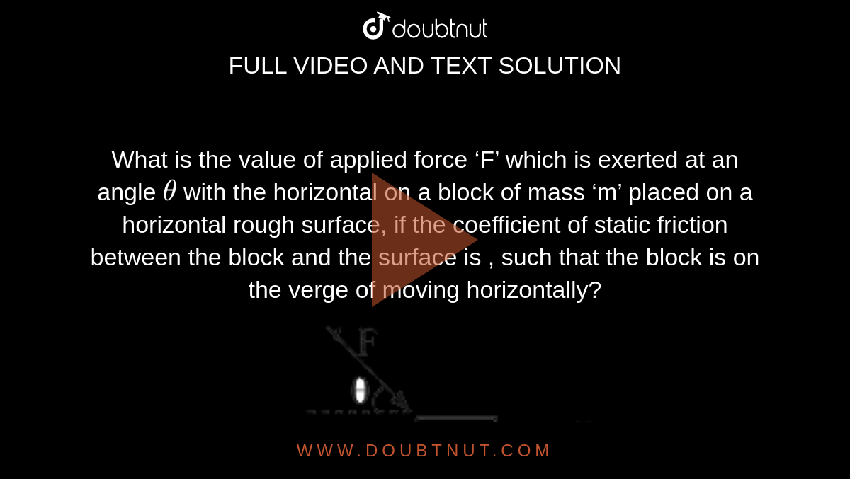 What is the value of applied force ‘F’ which is exerted at an angle `theta`  with the horizontal on a block of mass ‘m’ placed on a horizontal rough surface, if the coefficient of static friction between the block and the surface is  , such that the block is on the verge of moving horizontally? <br> <img src="https://d10lpgp6xz60nq.cloudfront.net/physics_images/VMC_PHY_WOR_BOK_01_C01_E03_023_Q01.png" width="80%"> 