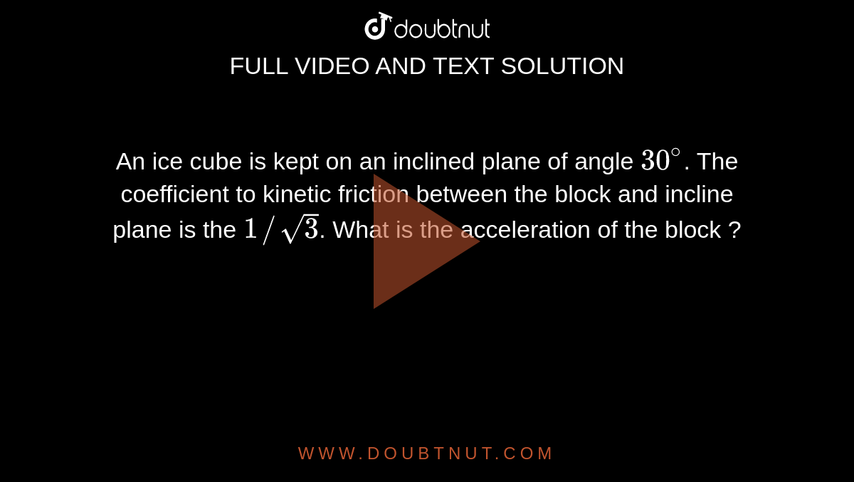 An ice cube is kept on an inclined plane of angle `30^(@)`. The coefficient to kinetic friction between the block and incline plane is the `1//sqrt(3)`. What is the acceleration of the block ?