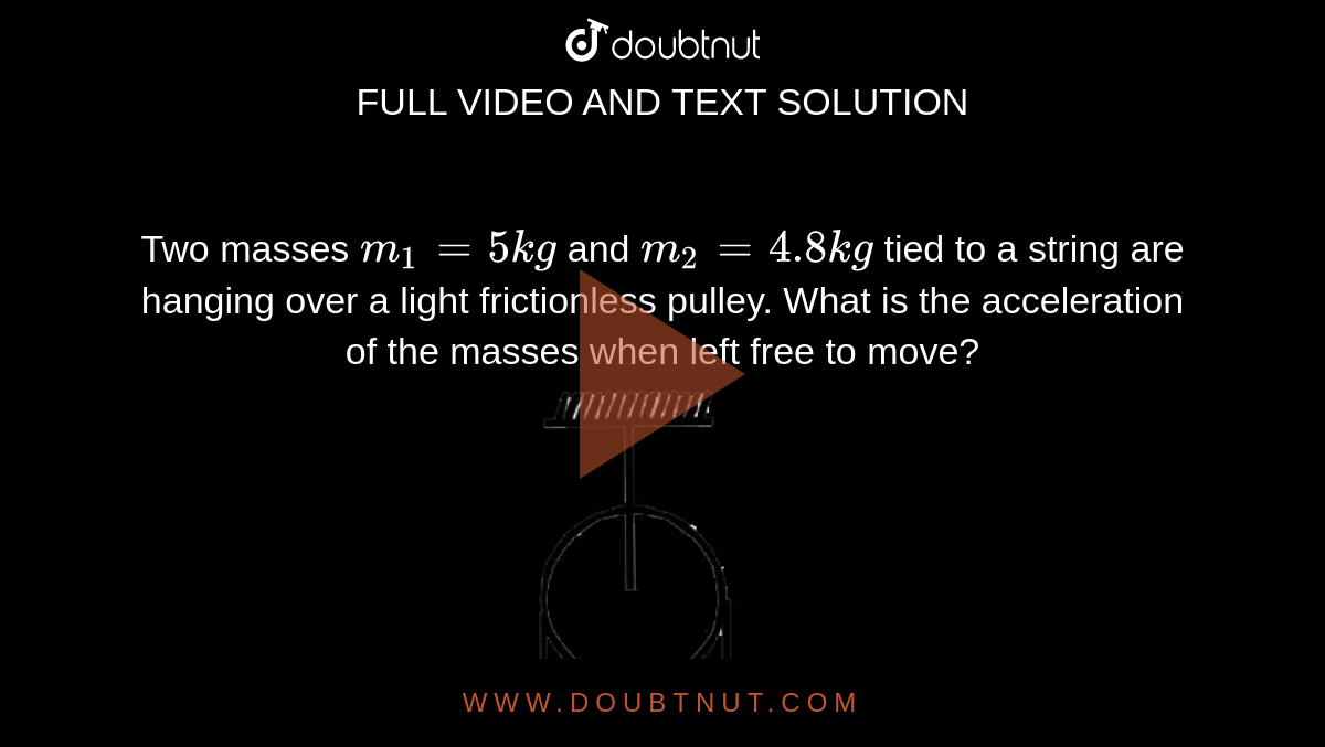 Two masses `m_1=5kg` and `m_2=4.8kg` tied to a string are hanging over a light frictionless pulley. What is the acceleration of the masses when left free to move? <br> <img src="https://d10lpgp6xz60nq.cloudfront.net/physics_images/JMA_LOM_C03_060_Q01.png" width="80%">