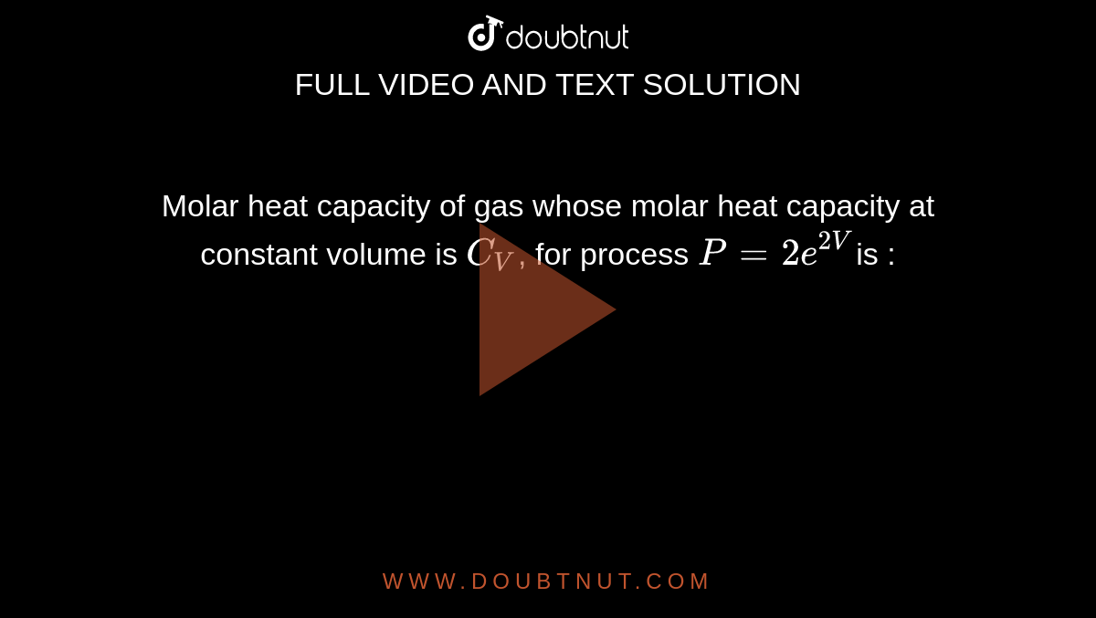 Molar heat capacity of gas whose molar heat capacity at constant volume is `C_V`, for process `P = 2e^(2V)`is : 