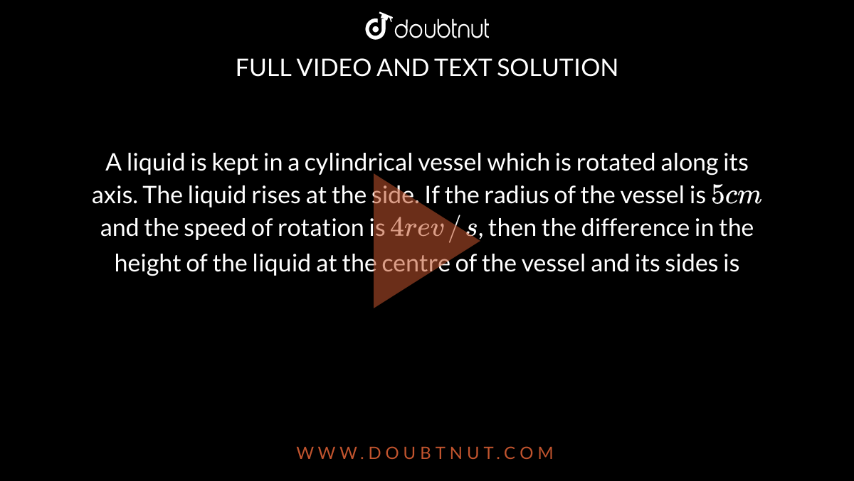 A liquid is kept in a cylindrical vessel which is rotated along its axis. The liquid rises at the side. If the radius of the vessel is `5 cm` and the speed of rotation is `4 rev//s`, then the difference in the height of the liquid at the centre of the vessel and its sides is 