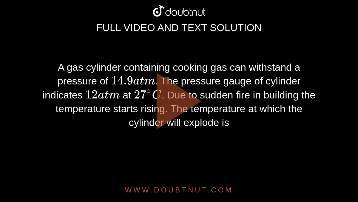 A gas cylinder containing cooking gas can  withstand a pressure of `14.9 atm`. The pressure gauge of cylinder indicates `12 atm` at `27^(@) C`. Due to sudden fire in building the temperature starts rising. The temperature at which the cylinder will explode is