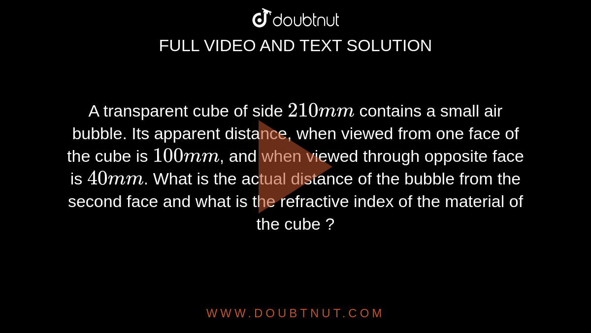 A transparent cube of side `210 mm` contains a small air bubble. Its apparent distance, when viewed from one face of the cube is `100 mm`, and when viewed through opposite face is `40 mm`. What is the actual distance of the bubble from the second face and what is the refractive index of the material of the cube ?