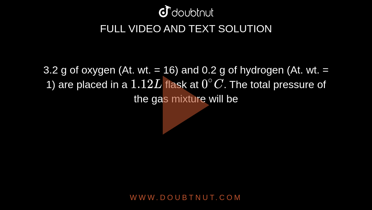 3.2 g of oxygen (At. wt. = 16) and 0.2 g of hydrogen (At. wt. = 1) are placed in a `1.12 L` flask at `0^(@)C`. The total pressure of the gas mixture will be