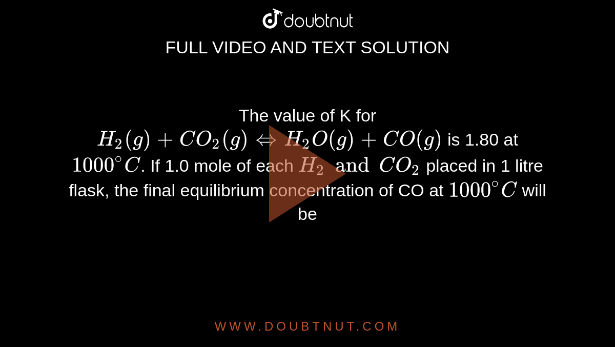 The value of K for `H_(2)(g)+CO_(2)(g)hArr H_(2)O(g)+CO(g)` is 1.80 at `1000^(@)C`. If 1.0 mole of each `H_(2) and CO_(2)` placed in 1 litre flask, the final equilibrium concentration of CO at `1000^(@)C` will be