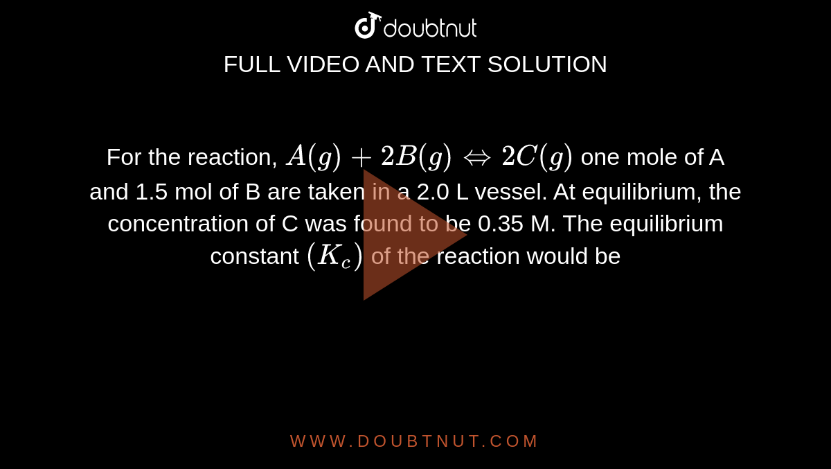 For the reaction, `A(g)+2B(g)hArr2C(g)` one mole of A and 1.5 mol of B are taken in a 2.0 L vessel. At equilibrium, the concentration of C was found to be 0.35 M. The equilibrium constant `(K_(c))` of the reaction would be