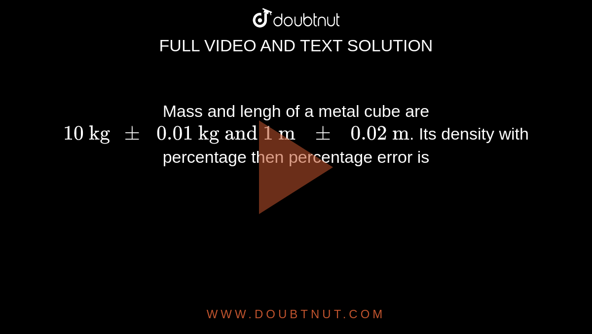 Mass and lengh of a metal cube are `"10 kg "pm" 0.01 kg and 1 m "pm" 0.02 m"`. Its density with percentage then percentage error is