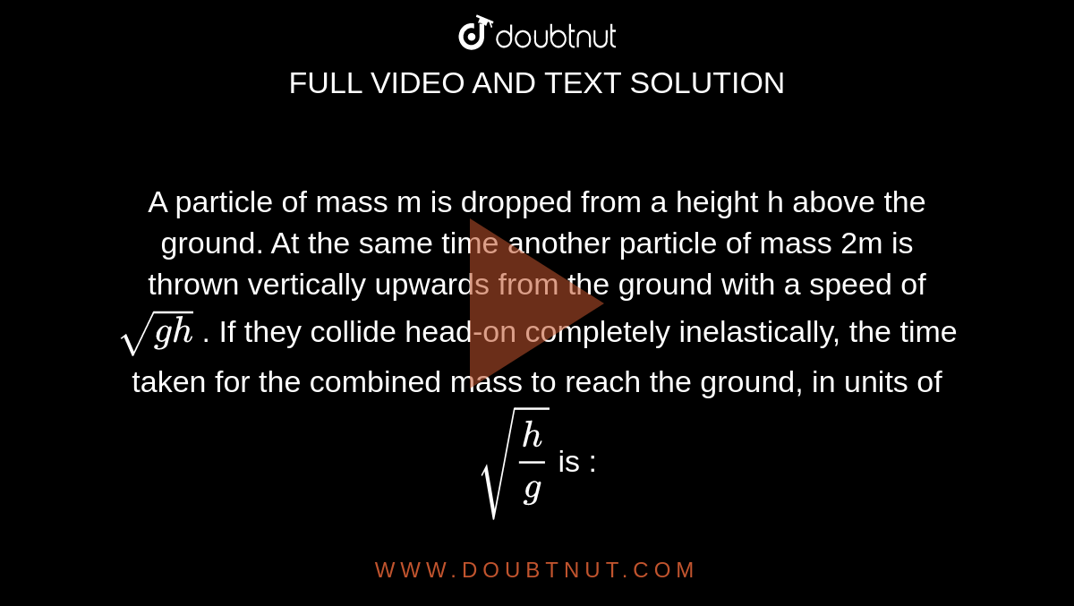 A particle of mass  m  is dropped from a height  h above the ground. At the same time another particle of mass 2m is thrown vertically upwards from the ground with a speed of  `sqrt(gh)` . If they collide head-on completely inelastically, the time taken for the combined mass to reach the ground, in units of `sqrt(h/g)` is : 