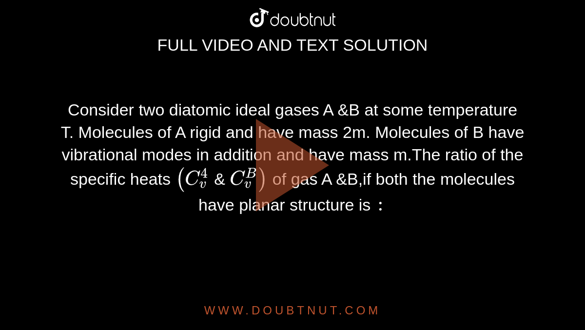 Consider two diatomic ideal gases A &B at some temperature T. Molecules of A rigid and have mass 2m. Molecules of B have vibrational modes in addition and have mass m.The ratio of the specific heats `( C_(v) ^(4) ` & ` C_(v) ^(B))` of gas A &B,if both the molecules have planar structure is `:`