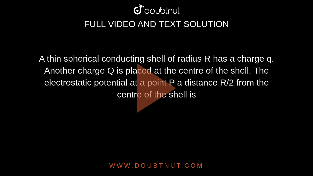 A thin spherical conducting shell of radius R has a charge q. Another charge Q is placed at the centre of the shell. The electrostatic potential at a point P a distance R/2 from the centre of the shell is