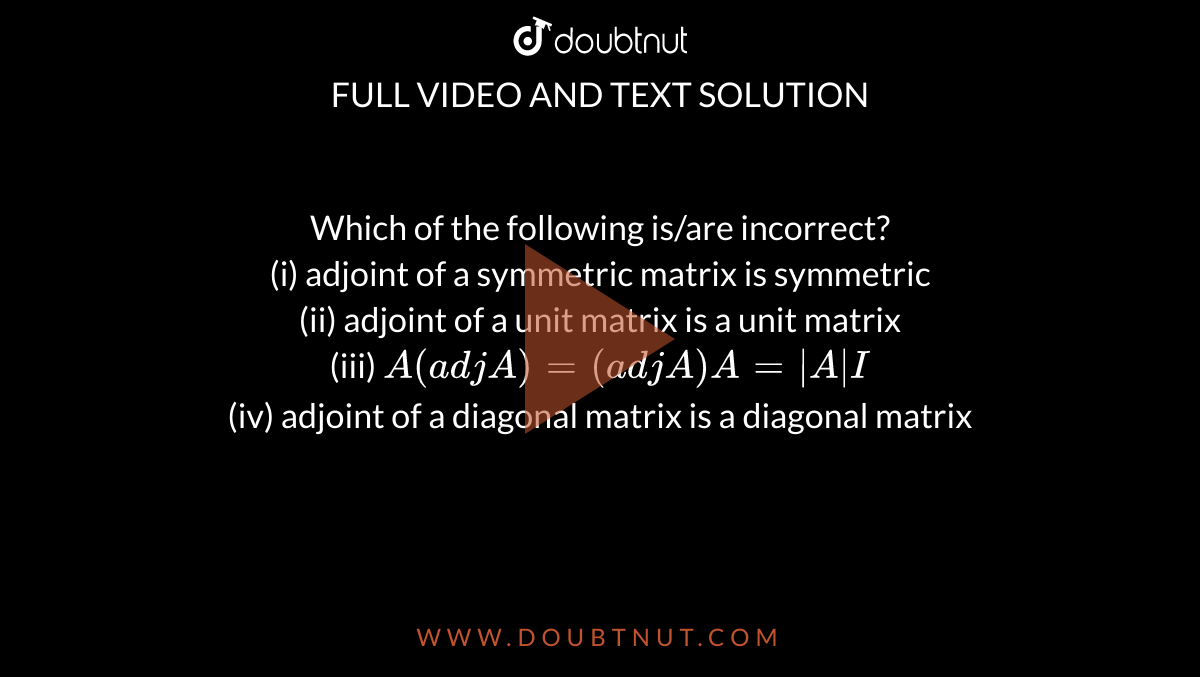 Which of the following is/are incorrect? <br> (i)  adjoint of a  symmetric matrix is symmetric <br> (ii)  adjoint of a unit matrix is a unit matrix <br> (iii)  `A (adj A)=(adj A)A=absAI` <br> (iv)  adjoint of a diagonal matrix is a diagonal matrix