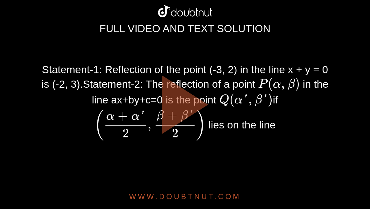  Statement-1: Reflection of the point (-3, 2) in the line x + y = 0 is (-2, 3).Statement-2: The reflection of a point `P(alpha,beta)` in the line ax+by+c=0 is the point `Q(alpha', beta')`if `((alpha+alpha')/2, (beta+beta')/2)` lies on the line