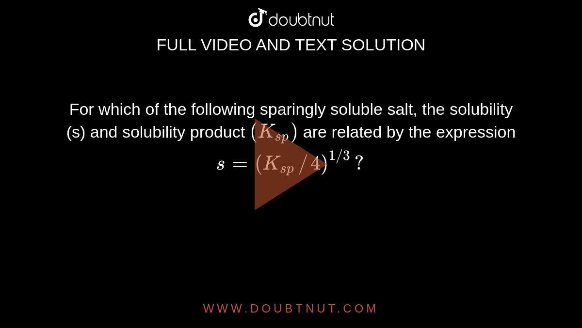 For which of the following sparingly soluble salt, the solubility (s) and solubility product `(K_(sp))` are related by the expression `s=(K_(sp)//4)^(1//3)?`