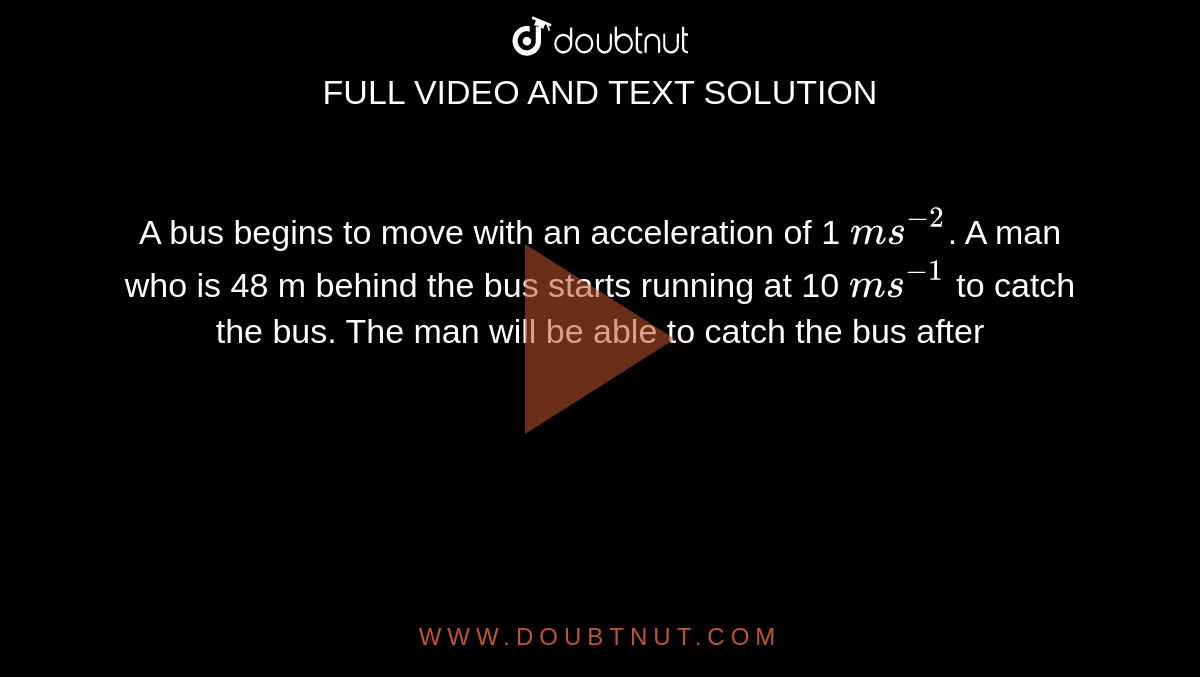 A bus begins to move with an acceleration of 1 `ms^(-2)`. A man who is 48 m behind the bus starts running at 10 `ms^(-1)` to catch the bus. The man will be able to catch the bus after 