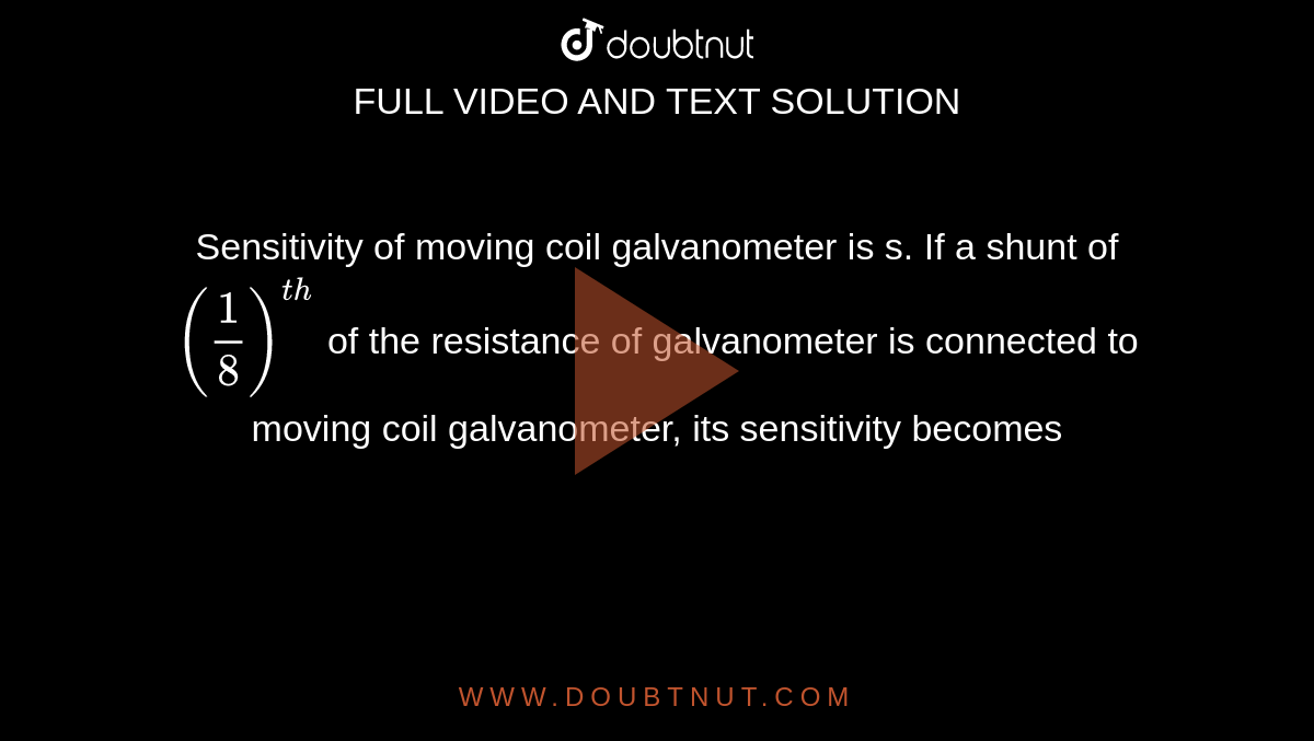 Sensitivity of moving coil galvanometer is s. If a shunt of `((1)/(8))^(th)` of the resistance of galvanometer is connected to moving coil galvanometer, its sensitivity becomes
