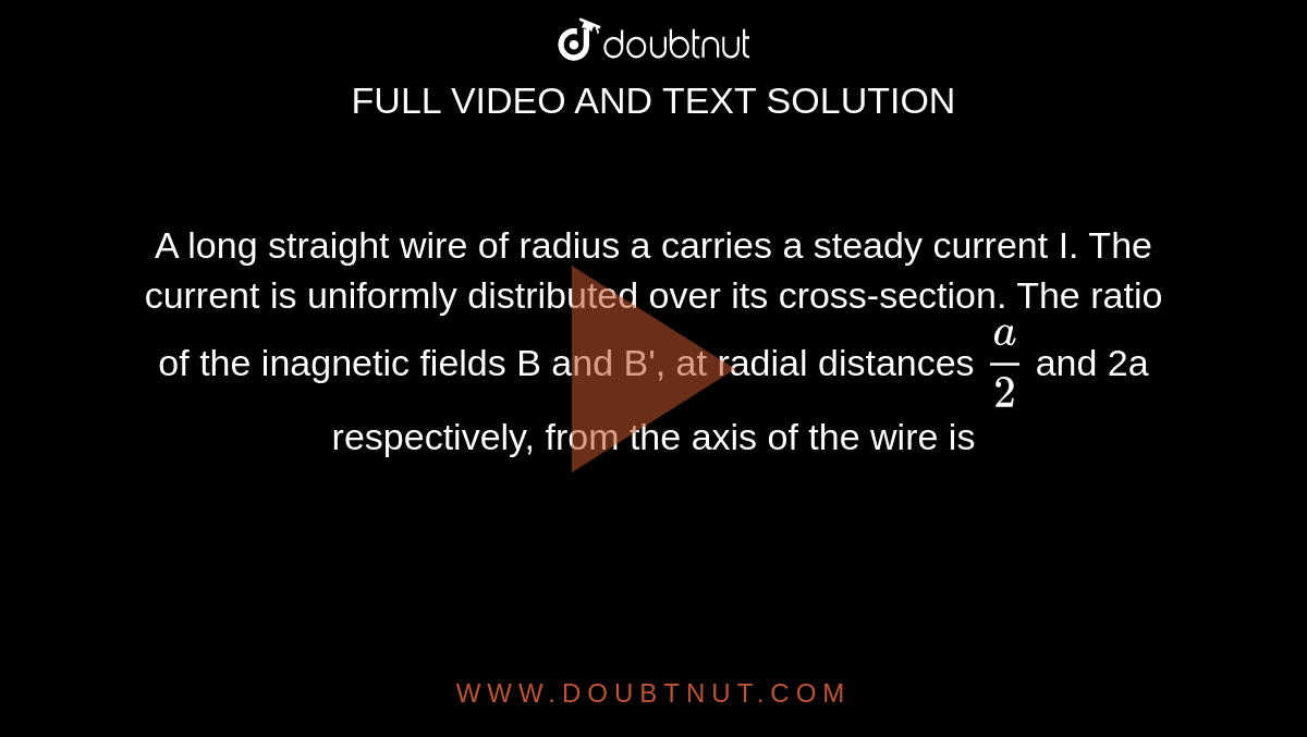 A long straight wire of radius a carries a steady current I. The current is uniformly distributed over its cross-section. The ratio of the inagnetic fields B and B', at radial distances `a/2` and 2a respectively, from the axis of the wire is 