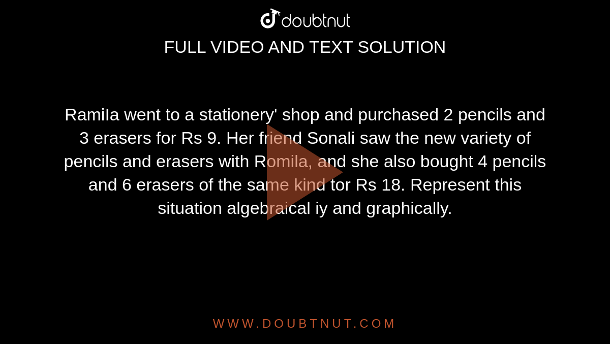  RamiIa went to a stationery' shop and purchased 2 pencils and 3 erasers for Rs 9. Her friend Sonali saw the new variety of pencils and erasers with Romila, and she also bought 4 pencils and 6 erasers of the same kind tor Rs 18. Represent this situation algebraical iy and graphically.
