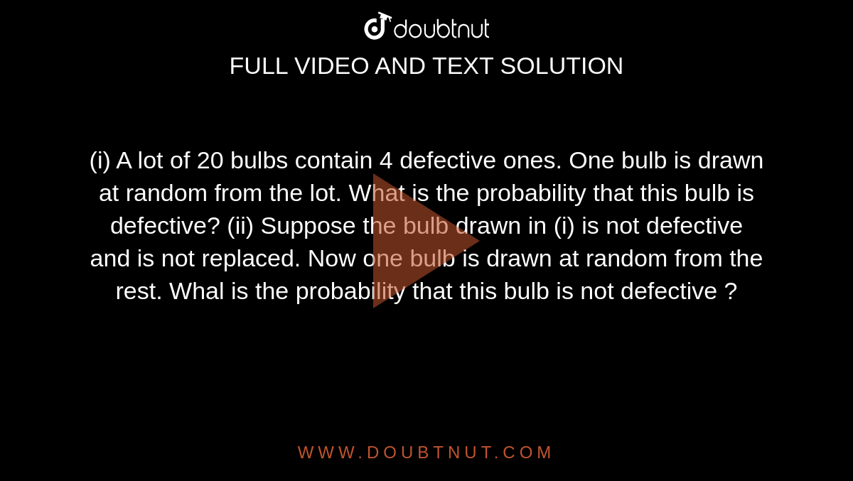 (i) A lot of 20 bulbs contain 4 defective ones. One bulb is drawn at random from the lot. What is the probability that this bulb is defective? (ii) Suppose the bulb drawn in (i) is not defective and is not replaced. Now one bulb is drawn at random from the rest. Whal is the probability that this bulb is not
defective ?
