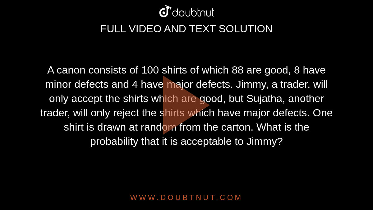 A canon consists of 100 shirts of which 88 are good, 8 have minor defects and 4 have major defects. Jimmy, a trader, will only accept the shirts which are good, but Sujatha, another trader, will only reject the shirts which have major defects. One shirt is drawn at random from the carton. What is the probability that it is acceptable to Jimmy?