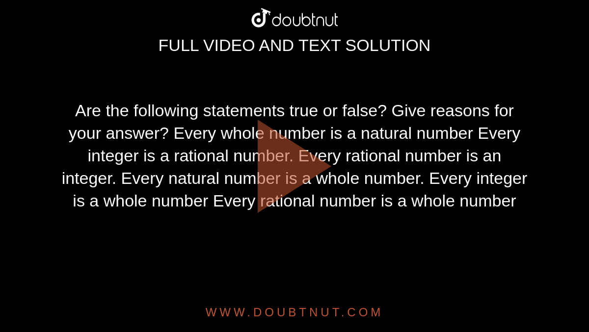 Are the following statements true or false? Give
  reasons for your answer?
Every whole number is a natural number
Every integer is a rational number.
Every rational number is an integer.
Every natural number is a whole number.
Every integer is a whole number
Every rational number is a whole number