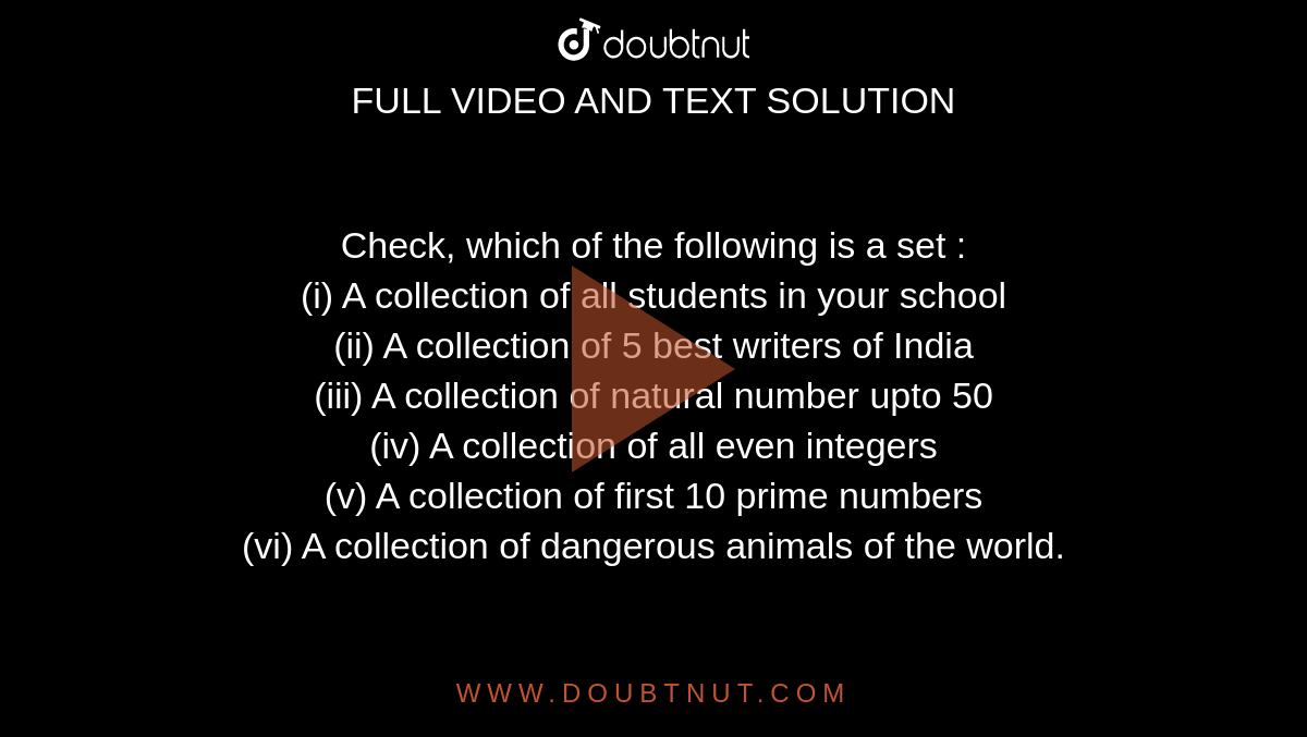 Check, which of the following is a set : <br> (i) A collection of all students in your school <br> (ii) A collection of 5 best writers of India <br> (iii) A collection of natural number upto 50 <br> (iv) A collection of all even integers <br> (v) A collection of first 10 prime numbers <br> (vi) A collection of dangerous animals of the world.