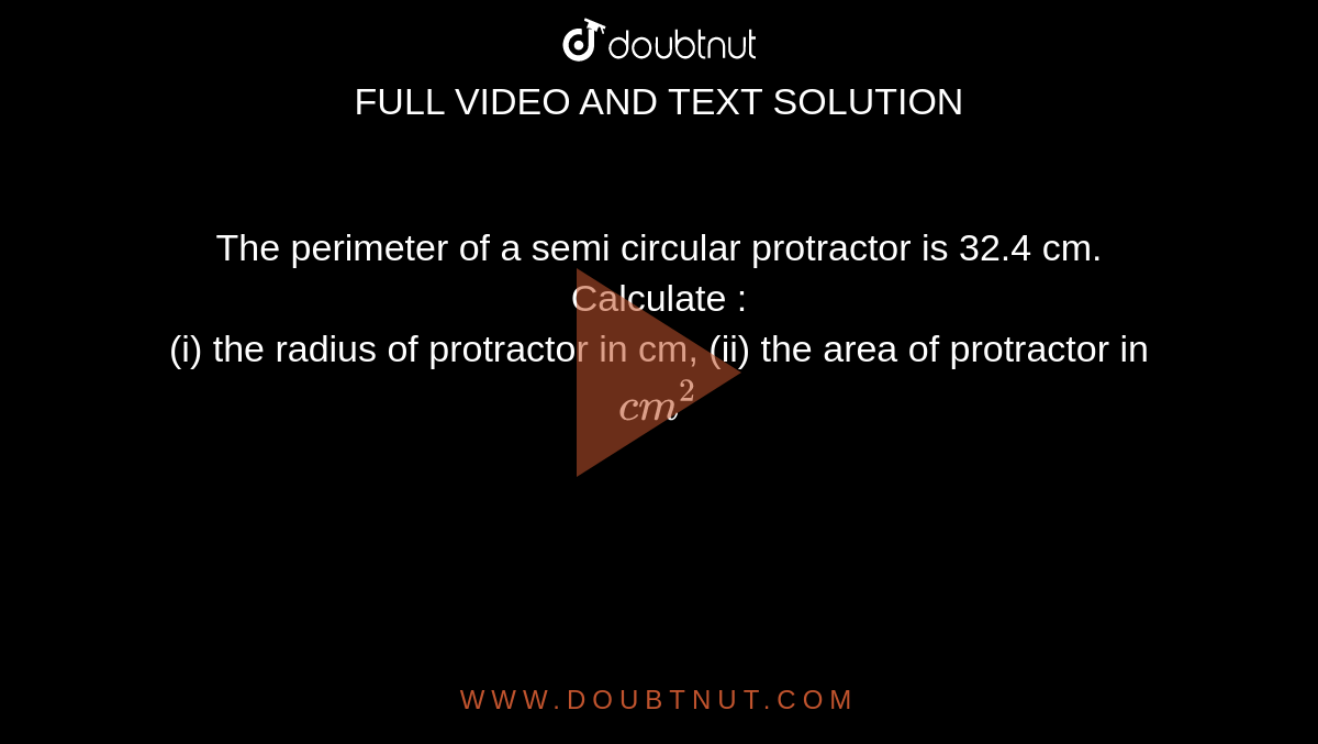 The perimeter of a semi circular protractor is 32.4 cm. Calculate :<br> (i) the radius of protractor in cm, (ii) the area of protractor in `cm^(2)`