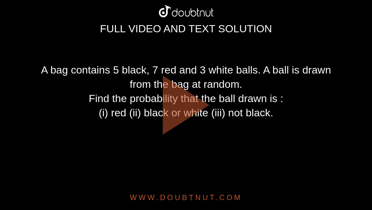 A bag contains 5 black, 7 red and 3 white balls. A ball is drawn from the bag at random. <br> Find the probability that the ball drawn is : <br> (i) red (ii) black or white (iii) not black.
