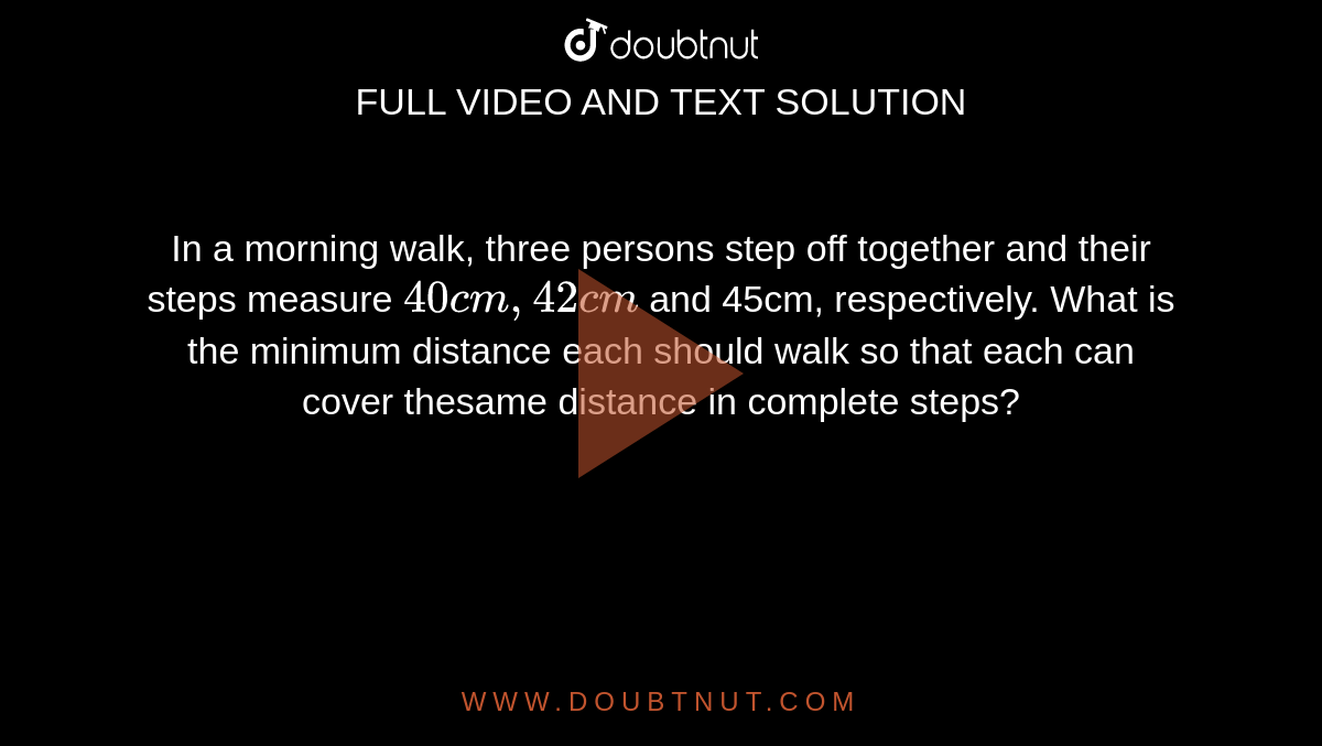 In a morning walk, three persons step off together and their steps measure  `40 cm, 42 cm` and 45cm, respectively. What is the minimum distance each should walk so that each can cover thesame distance in complete steps?