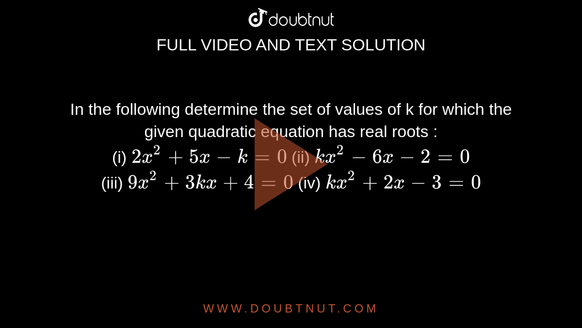 In the following determine the set of values of k for which the given quadratic equation has real roots : <br> (i) `2x^(2)+5x-k=0` (ii) `kx^(2)-6x-2=0` <br> (iii) `9x^(2)+3kx+4=0` (iv) `kx^(2)+2x-3=0`