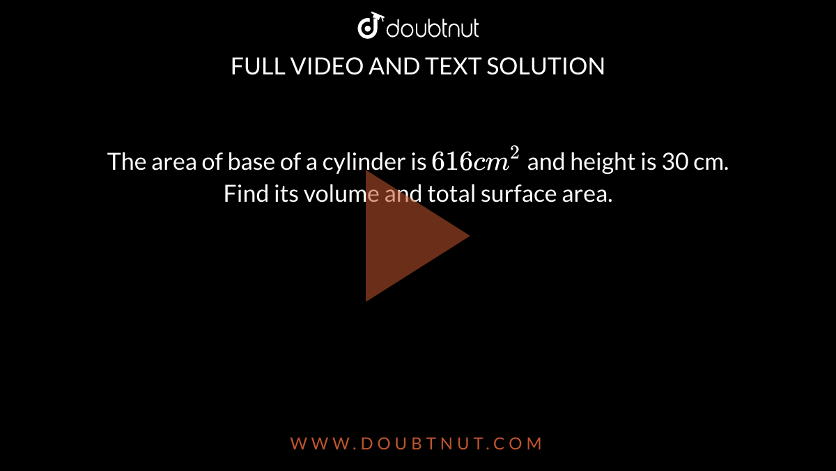 The area of base of a cylinder is `616 cm^(2)` and height is 30 cm. Find its volume and total surface area. 