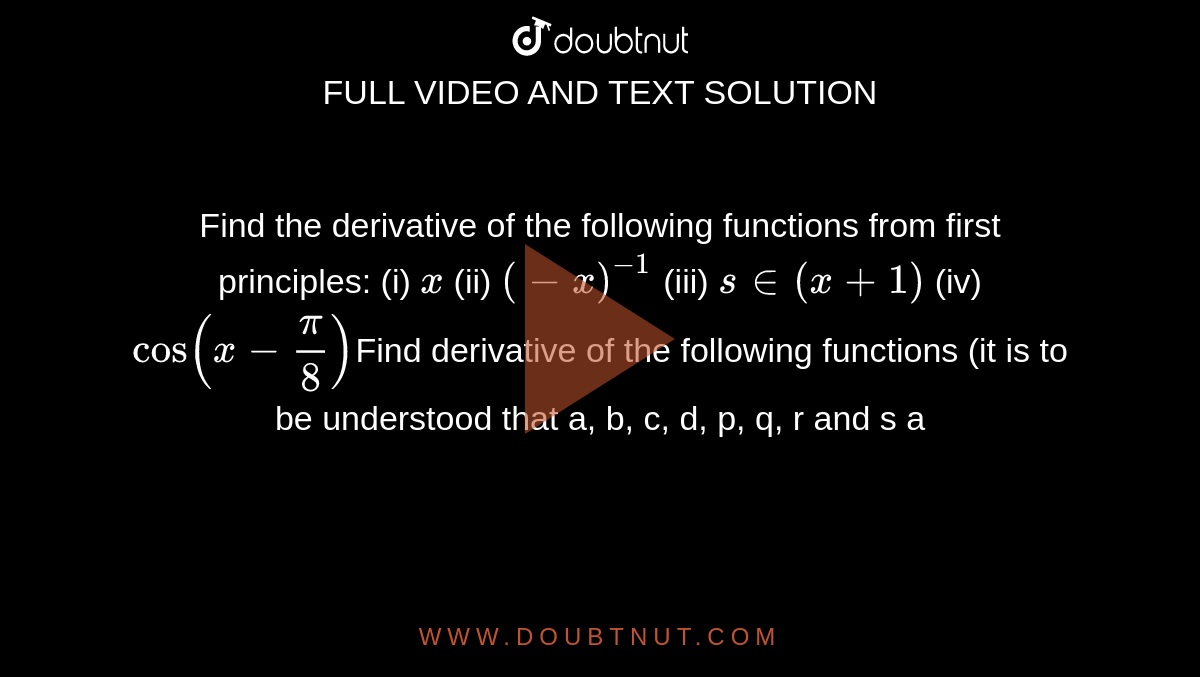 Find the derivative of the following functions from first  principles:  (i) ` x` (ii) `(-x)^(-1)` (iii) `s in (x + 1)` (iv)  `cos(x-pi/8)`Find derivative of the following functions (it is to be understood  that a, b, c, d, p, q, r and s a
