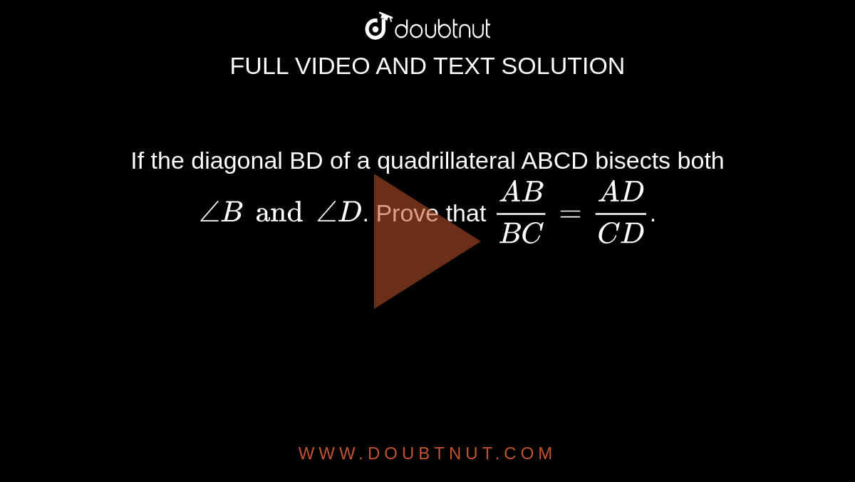 If the diagonal BD of a quadrillateral ABCD bisects both `angleB and angleD`. Prove that `(AB)/(BC)= (AD)/(CD)`. 