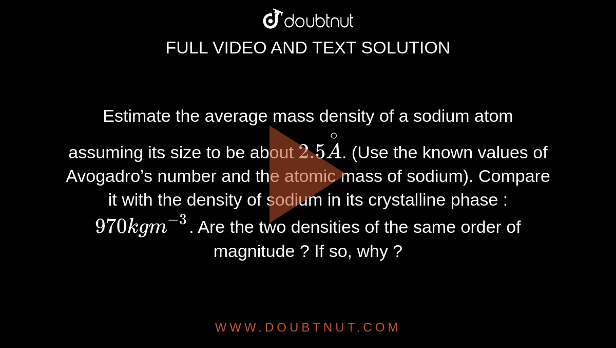 Estimate the average mass density of a sodium atom assuming its size to be about `2.5 overset@A`. (Use the known values of Avogadro’s number and the atomic mass of sodium). Compare it with the density of sodium in its crystalline phase : `970 kg m^-3`. Are the two densities of the same order of magnitude ? If so, why ?