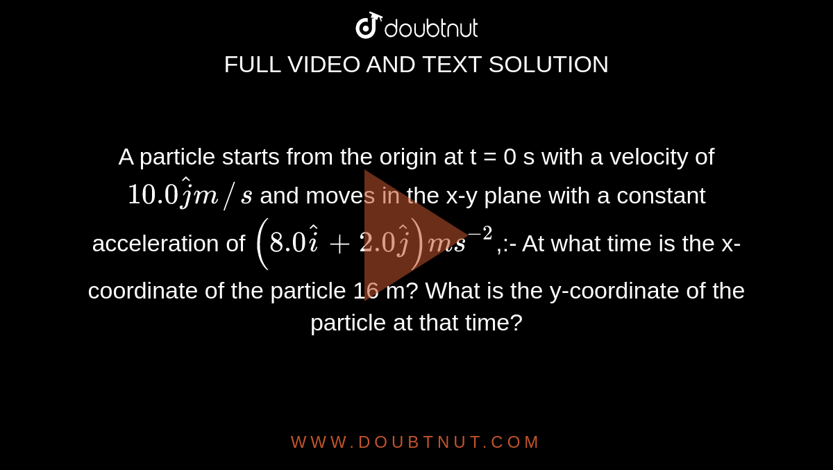 A particle starts from the origin at t = 0 s with a velocity of `10.0 hatj m//s` and moves in the x-y plane with a constant acceleration of `(8.0hati + 2.0hatj) m s^-2`,:- At what time is the x- coordinate of the particle 16 m? What is the y-coordinate of the particle at that time?