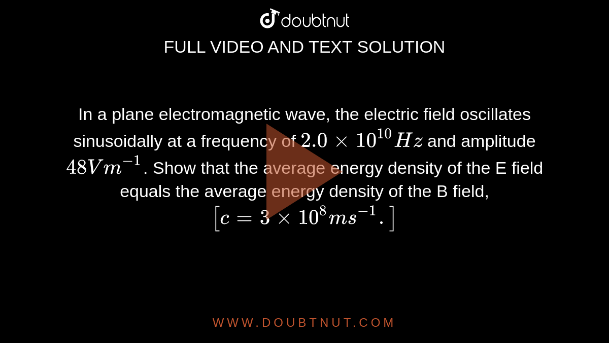 In a plane electromagnetic wave, the electric field oscillates sinusoidally at a frequency of `2.0 xx 10^10 Hz` and amplitude `48 V m^-1`.  Show that the average energy density of the E field equals the average energy density of the B field, `[c = 3 xx 10^8 m s^-1 .]`