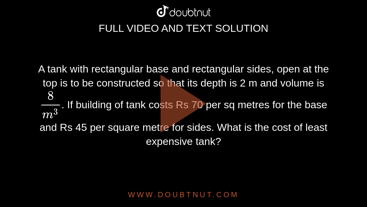  A tank with rectangular base and rectangular sides, open at the top is to be
constructed so that its depth is 2 m and volume is `8/m^3`.
 If building of tank costs Rs 70 per sq metres for the base and Rs 45 per square metre for sides. What is
the cost of least expensive tank?