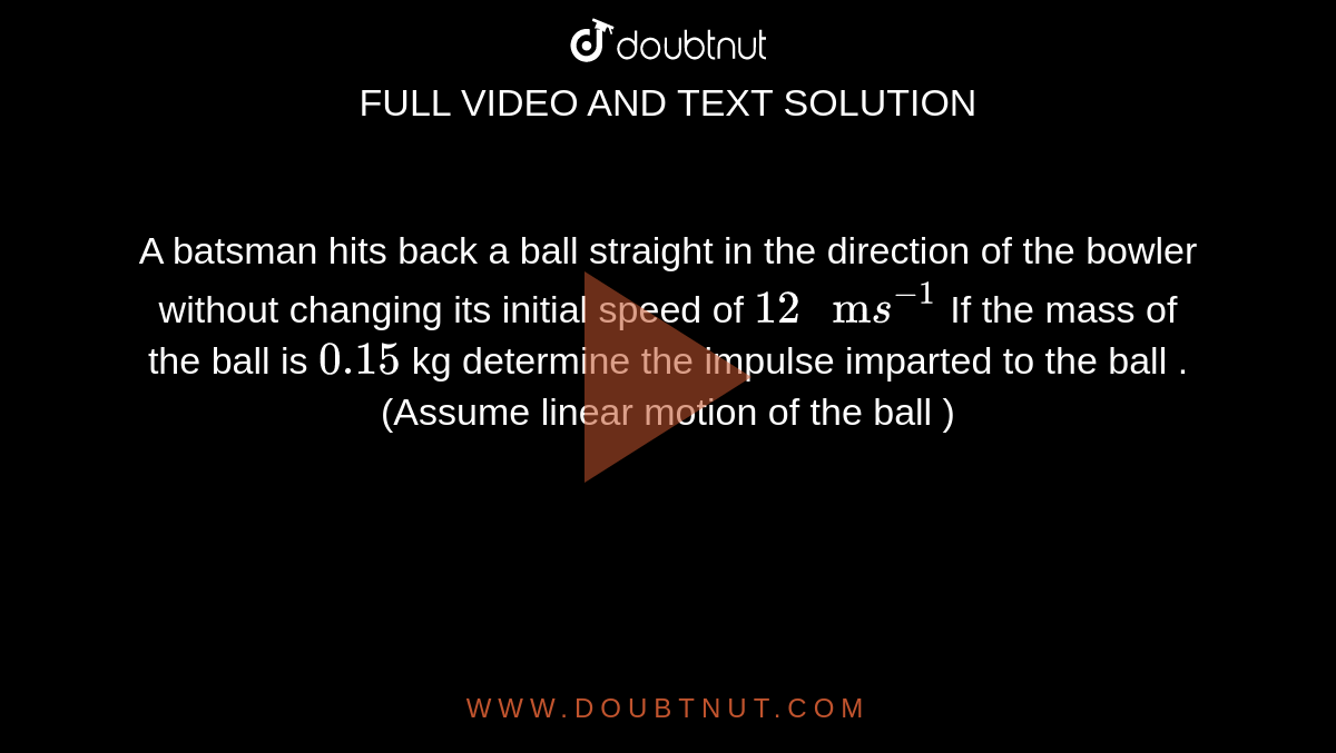 A batsman hits back a ball straight in the direction of the bowler  without changing its initial speed of `12 " m"s^(-1)`  If the mass of the ball is `0.15`  kg determine the impulse  imparted to the ball . (Assume linear motion of the ball ) 
