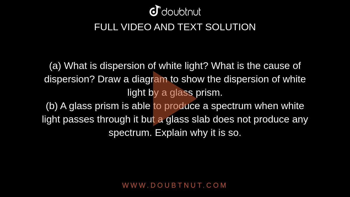 (a) What is dispersion of white light? What is the cause of dispersion? Draw a diagram to show the dispersion of white light by a glass prism. <br> (b) A glass prism is able to produce a spectrum when white light passes through it but a glass slab does not produce any spectrum. Explain why it is so.