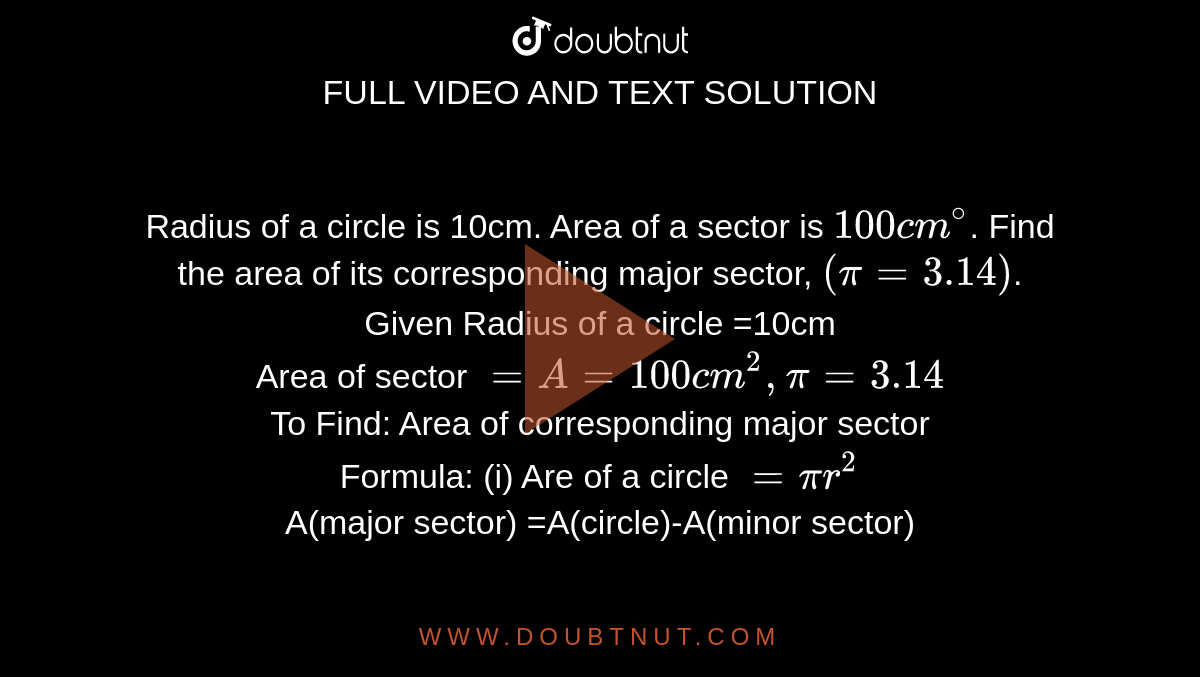 Radius of a circle is 10cm. Area of a sector is `100cm^(@)`. Find the area of its corresponding major sector, `(pi=3.14)`. <br> Given Radius of a circle =10cm <br> Area of sector `=A=100cm^(2), pi=3.14` <br> To Find: Area of corresponding major sector  <br> Formula: (i) Are of a circle `=pir^(2)` <br> A(major sector) =A(circle)-A(minor sector)
