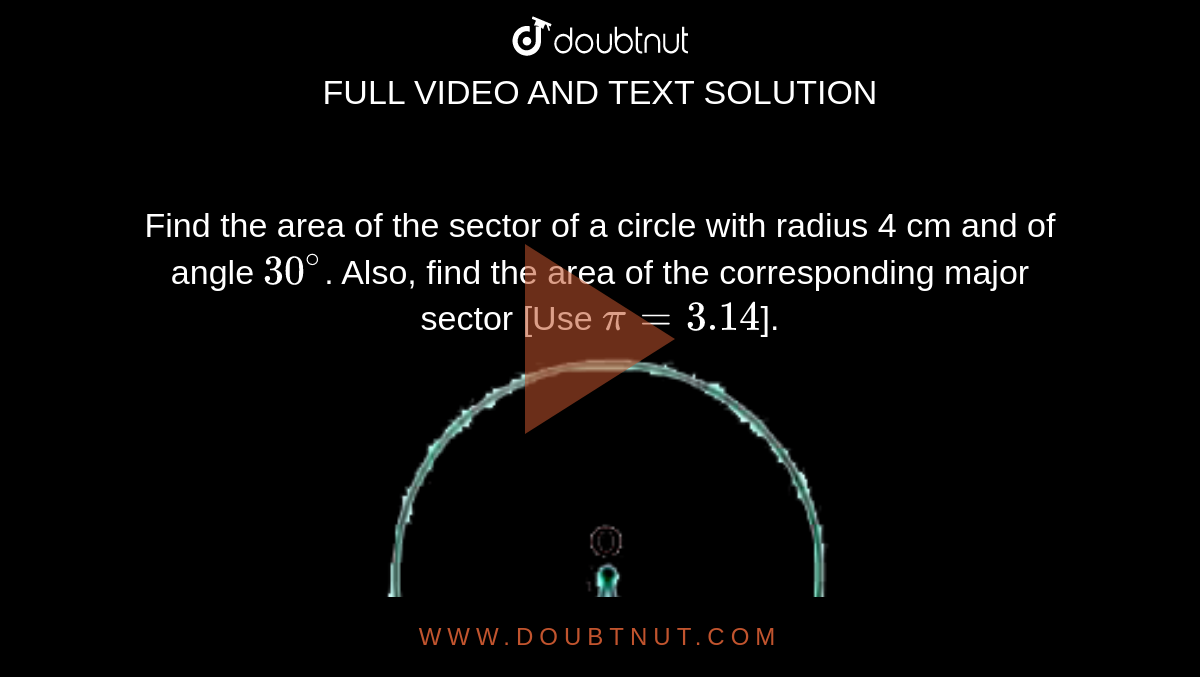 Find the area of the sector of a circle with radius 4 cm and of angle `30^(@)`. Also, find the area of the corresponding major sector [Use `pi = 3.14`]. <br> <img src="https://doubtnut-static.s.llnwi.net/static/physics_images/NVT_MAT_X_P2_C12_SLV_002_Q01.png" width="50%">