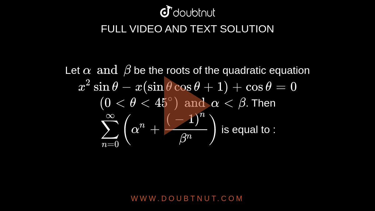 Let `alpha and beta` be the roots of the quadratic equation  <br> `x^(2)sin theta-x(sin theta cos theta +1)+cos theta=0`  <br> `(0 lt theta lt 45^(@)) and alpha lt beta`. Then <br> `sum_(n=0)^(oo)(alpha^(n)+((-1)^(n))/(beta^(n)))` is equal to : 