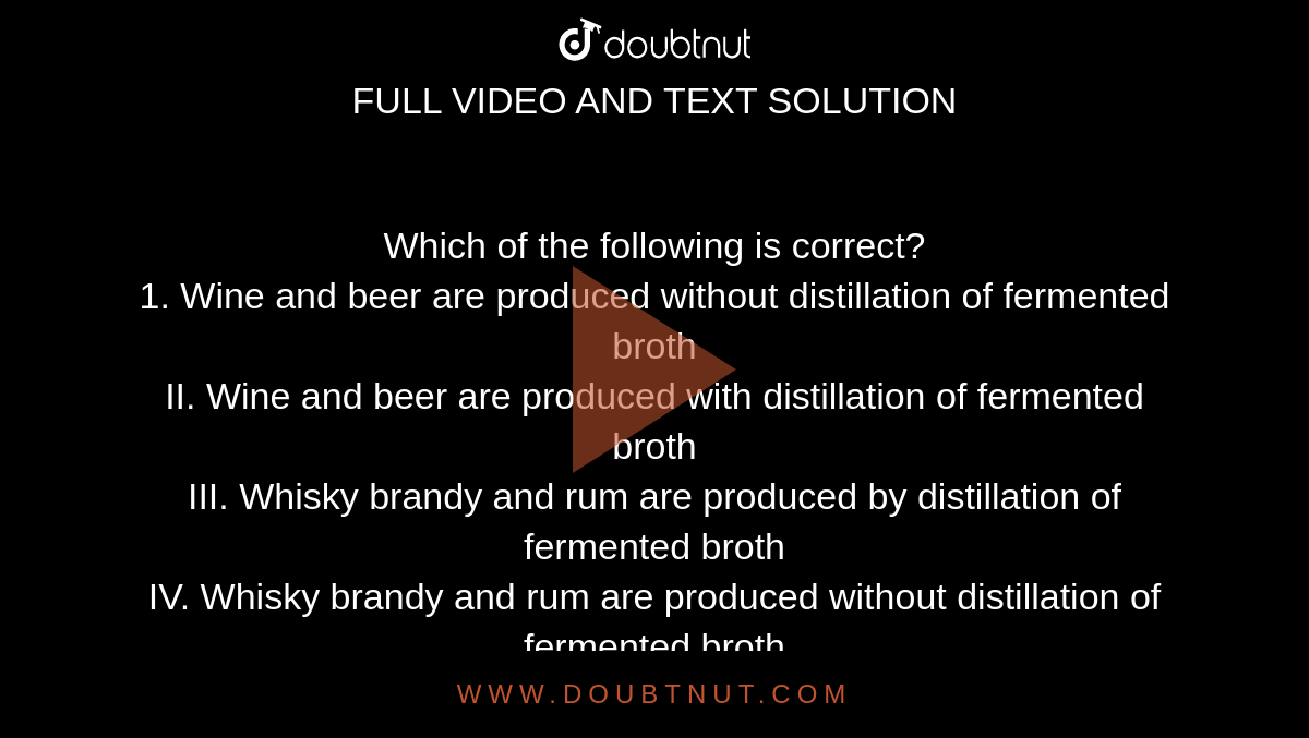 Which of the following is correct? <br> 1. Wine and beer are produced without distillation of fermented broth <br> II. Wine and beer are produced with distillation of fermented broth <br> III. Whisky brandy and rum are produced by distillation of fermented broth <br> IV. Whisky brandy and rum are produced without distillation of fermented broth