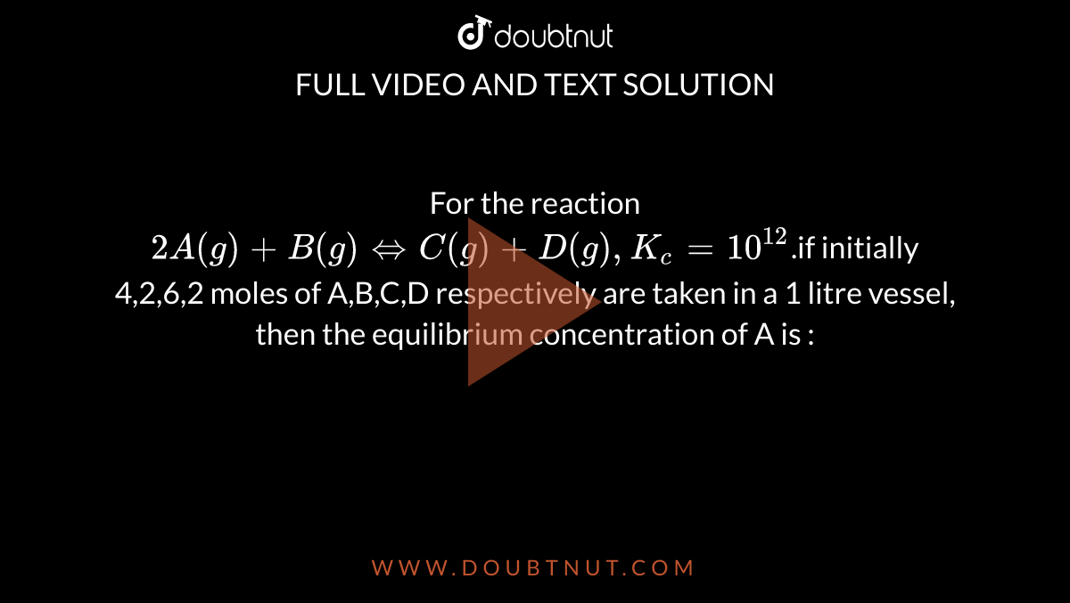 For the reaction `2A(g)+B(g)hArr C(g)+D(g), K_c=10^(12)`.if initially 4,2,6,2 moles of A,B,C,D respectively are taken in a 1 litre vessel, then the equilibrium concentration of A is :