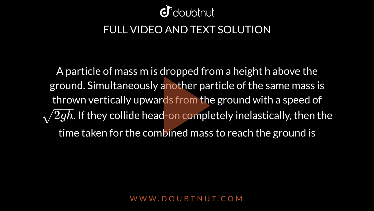 A particle of mass m is dropped from a height h above the ground. Simultaneously another particle of the same mass is thrown vertically upwards from the ground with a speed of`sqrt(2gh)`. If they collide head-on completely inelastically, then the time taken for the combined mass to reach the ground is 